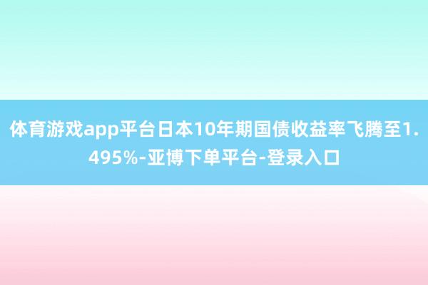 体育游戏app平台日本10年期国债收益率飞腾至1.495%-亚博下单平台-登录入口