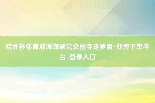 欧洲杯体育邪派海硕鼠企图夺走罗盘-亚博下单平台-登录入口