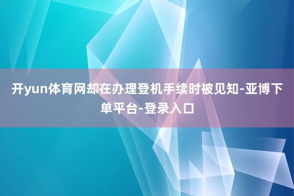 开yun体育网却在办理登机手续时被见知-亚博下单平台-登录入口