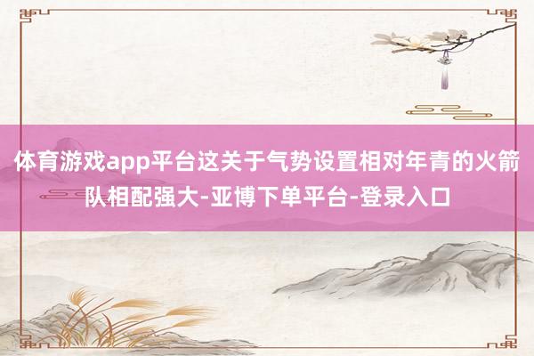 体育游戏app平台这关于气势设置相对年青的火箭队相配强大-亚博下单平台-登录入口
