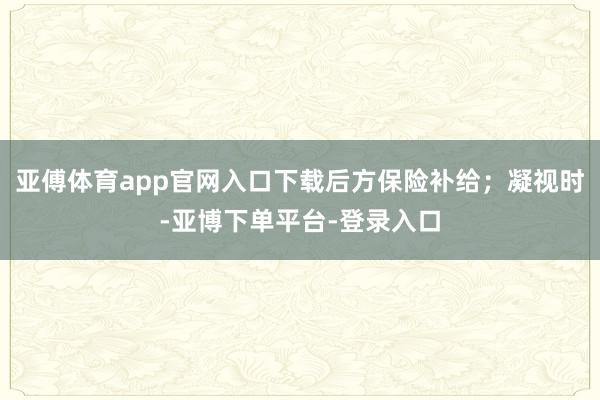 亚傅体育app官网入口下载后方保险补给；凝视时-亚博下单平台-登录入口