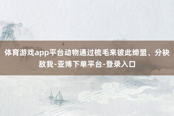 体育游戏app平台动物通过梳毛来彼此缔盟、分袂敌我-亚博下单平台-登录入口