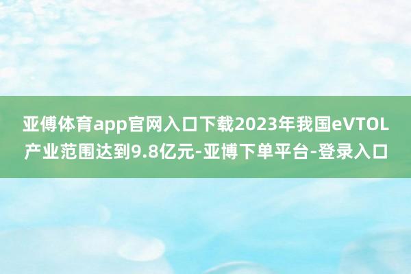 亚傅体育app官网入口下载2023年我国eVTOL产业范围达到9.8亿元-亚博下单平台-登录入口