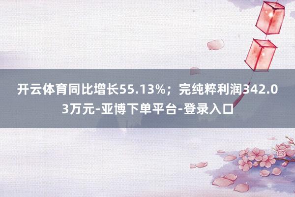 开云体育同比增长55.13%；完纯粹利润342.03万元-亚博下单平台-登录入口