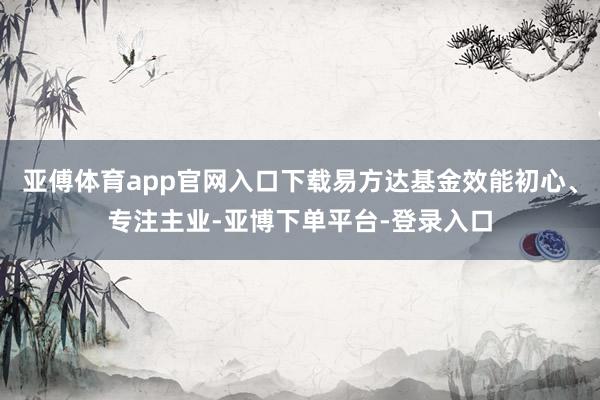 亚傅体育app官网入口下载易方达基金效能初心、专注主业-亚博下单平台-登录入口