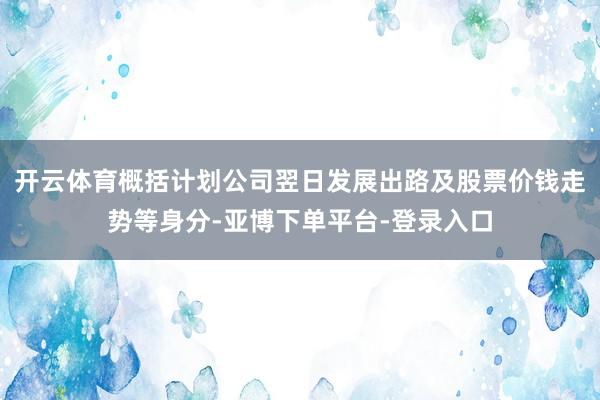 开云体育概括计划公司翌日发展出路及股票价钱走势等身分-亚博下单平台-登录入口
