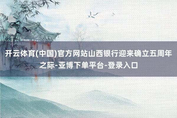 开云体育(中国)官方网站山西银行迎来确立五周年之际-亚博下单平台-登录入口