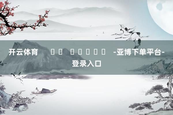开云体育      		  					  -亚博下单平台-登录入口