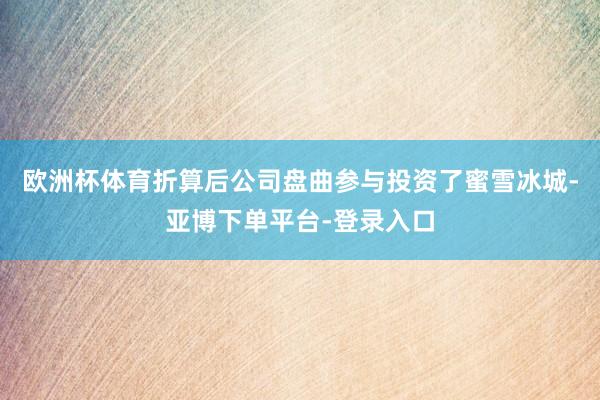 欧洲杯体育折算后公司盘曲参与投资了蜜雪冰城-亚博下单平台-登录入口