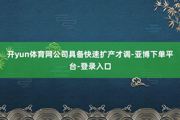开yun体育网公司具备快速扩产才调-亚博下单平台-登录入口