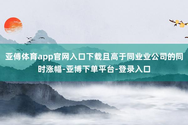 亚傅体育app官网入口下载且高于同业业公司的同时涨幅-亚博下单平台-登录入口