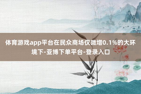 体育游戏app平台在民众商场仅微增0.1%的大环境下-亚博下单平台-登录入口