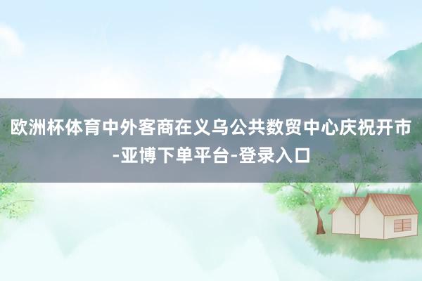 欧洲杯体育中外客商在义乌公共数贸中心庆祝开市-亚博下单平台-登录入口