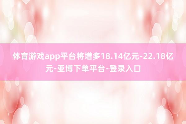 体育游戏app平台将增多18.14亿元-22.18亿元-亚博下单平台-登录入口