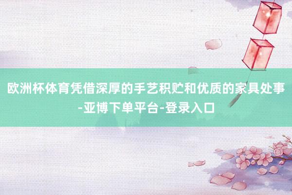欧洲杯体育凭借深厚的手艺积贮和优质的家具处事-亚博下单平台-登录入口