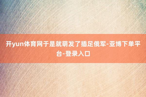 开yun体育网于是就萌发了插足俄军-亚博下单平台-登录入口