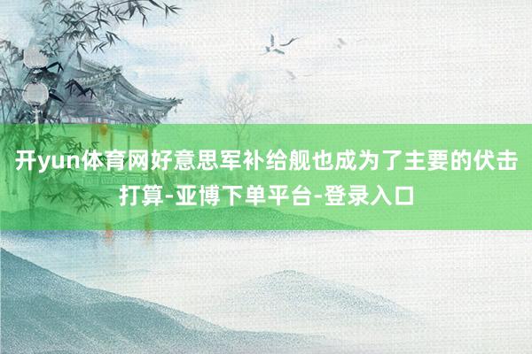 开yun体育网好意思军补给舰也成为了主要的伏击打算-亚博下单平台-登录入口