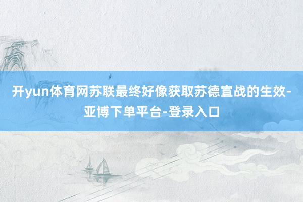 开yun体育网苏联最终好像获取苏德宣战的生效-亚博下单平台-登录入口