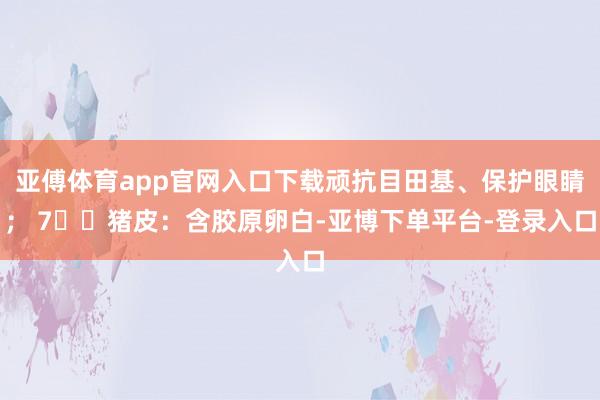 亚傅体育app官网入口下载顽抗目田基、保护眼睛； 7️⃣猪皮：含胶原卵白-亚博下单平台-登录入口