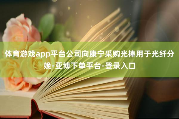 体育游戏app平台公司向康宁采购光棒用于光纤分娩-亚博下单平台-登录入口