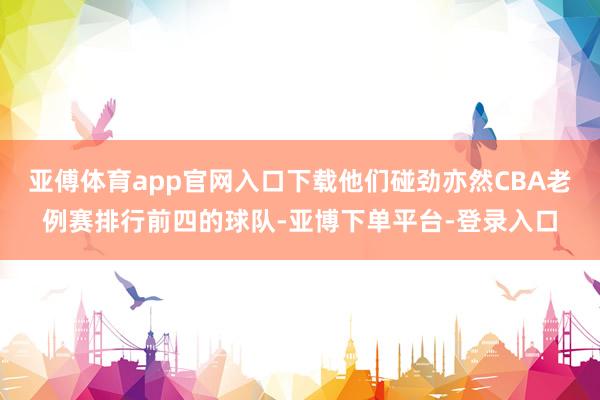 亚傅体育app官网入口下载他们碰劲亦然CBA老例赛排行前四的球队-亚博下单平台-登录入口