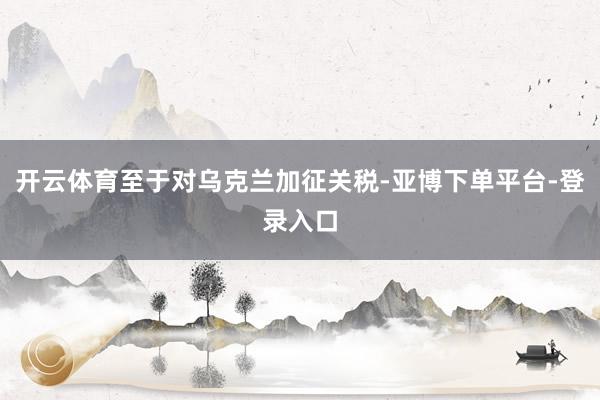 开云体育至于对乌克兰加征关税-亚博下单平台-登录入口