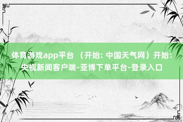体育游戏app平台 （开始: 中国天气网）开始：央视新闻客户端-亚博下单平台-登录入口