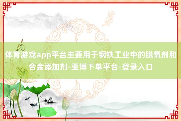 体育游戏app平台主要用于钢铁工业中的脱氧剂和合金添加剂-亚博下单平台-登录入口