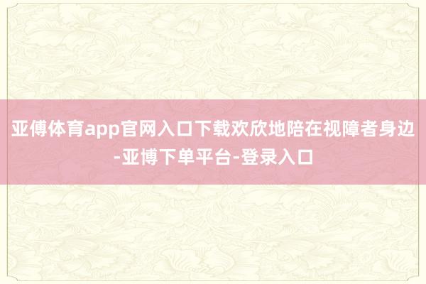 亚傅体育app官网入口下载欢欣地陪在视障者身边-亚博下单平台-登录入口