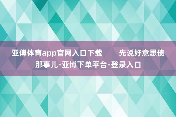 亚傅体育app官网入口下载        先说好意思债那事儿-亚博下单平台-登录入口