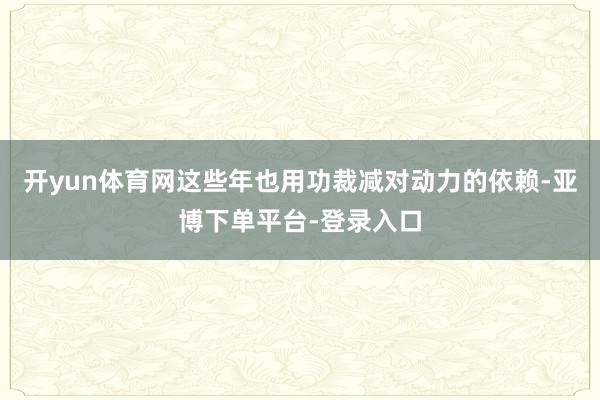 开yun体育网这些年也用功裁减对动力的依赖-亚博下单平台-登录入口