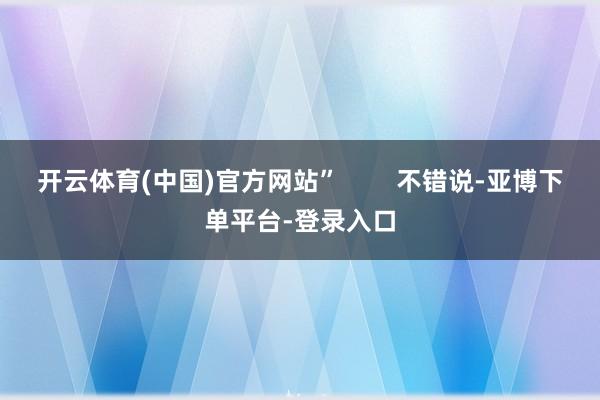开云体育(中国)官方网站”        不错说-亚博下单平台-登录入口