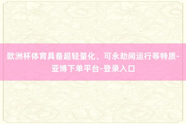 欧洲杯体育具备超轻量化、可永劫间运行等特质-亚博下单平台-登录入口