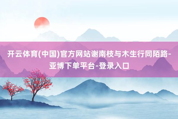 开云体育(中国)官方网站谢南枝与木生行同陌路-亚博下单平台-登录入口