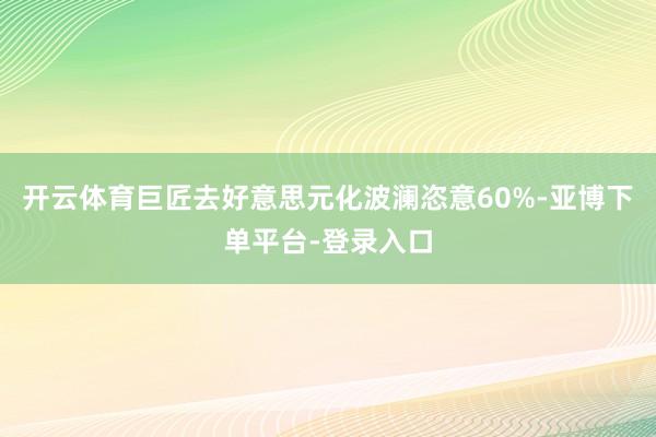 开云体育巨匠去好意思元化波澜恣意60%-亚博下单平台-登录入口