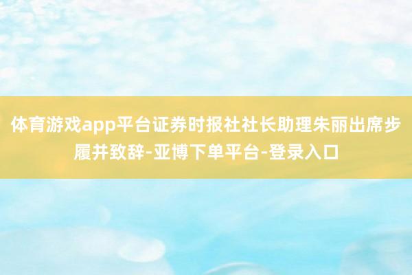 体育游戏app平台证券时报社社长助理朱丽出席步履并致辞-亚博下单平台-登录入口