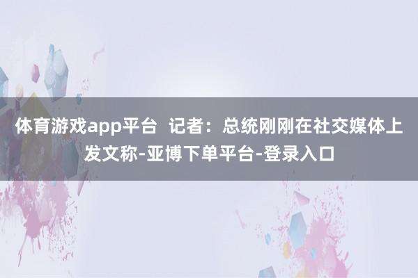 体育游戏app平台  记者：总统刚刚在社交媒体上发文称-亚博下单平台-登录入口