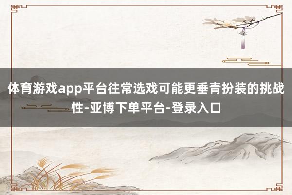 体育游戏app平台往常选戏可能更垂青扮装的挑战性-亚博下单平台-登录入口