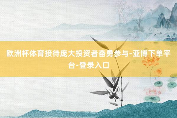 欧洲杯体育接待庞大投资者奋勇参与-亚博下单平台-登录入口