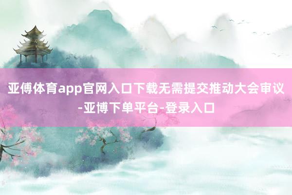 亚傅体育app官网入口下载无需提交推动大会审议-亚博下单平台-登录入口