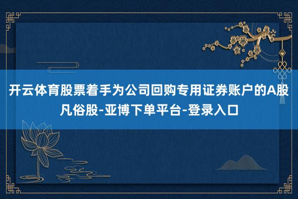 开云体育股票着手为公司回购专用证券账户的A股凡俗股-亚博下单平台-登录入口
