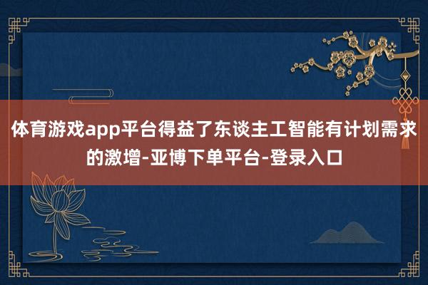 体育游戏app平台得益了东谈主工智能有计划需求的激增-亚博下单平台-登录入口
