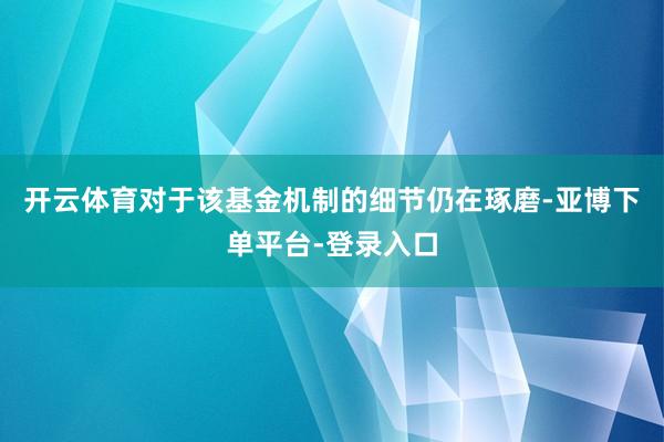 开云体育对于该基金机制的细节仍在琢磨-亚博下单平台-登录入口