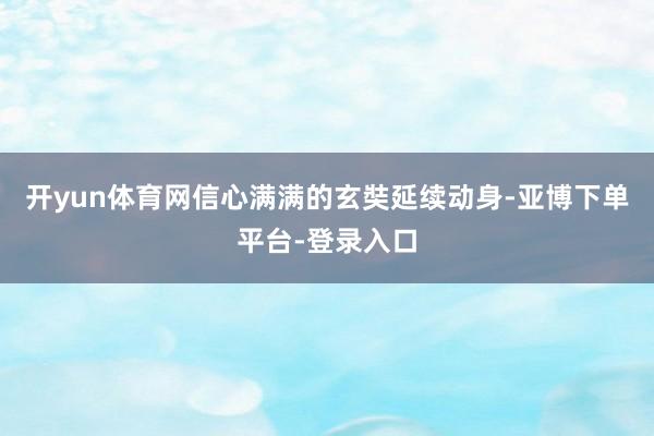 开yun体育网信心满满的玄奘延续动身-亚博下单平台-登录入口