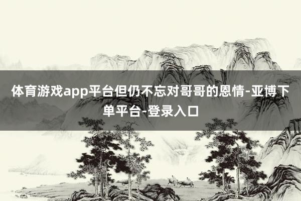体育游戏app平台但仍不忘对哥哥的恩情-亚博下单平台-登录入口