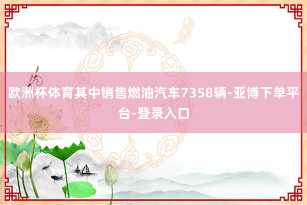 欧洲杯体育其中销售燃油汽车7358辆-亚博下单平台-登录入口