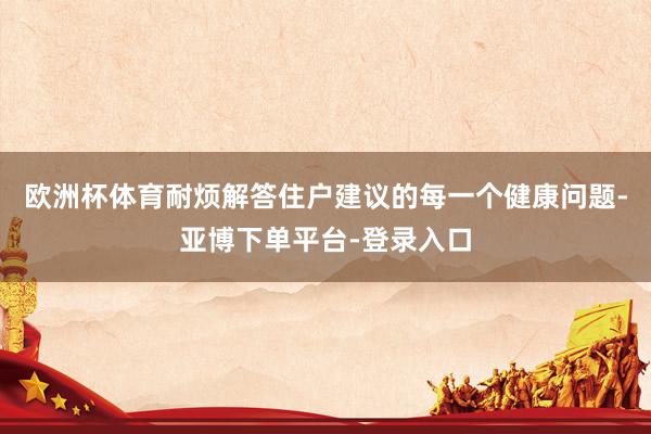 欧洲杯体育耐烦解答住户建议的每一个健康问题-亚博下单平台-登录入口