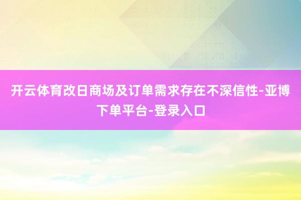 开云体育改日商场及订单需求存在不深信性-亚博下单平台-登录入口