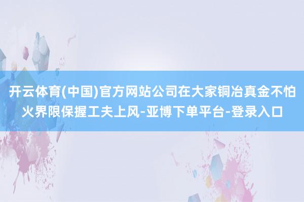 开云体育(中国)官方网站公司在大家铜冶真金不怕火界限保握工夫上风-亚博下单平台-登录入口