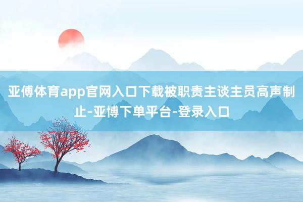 亚傅体育app官网入口下载被职责主谈主员高声制止-亚博下单平台-登录入口